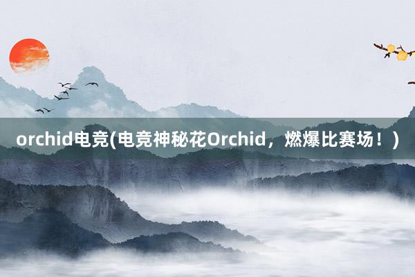 orchid电竞(电竞神秘花Orchid，燃爆比赛场！)